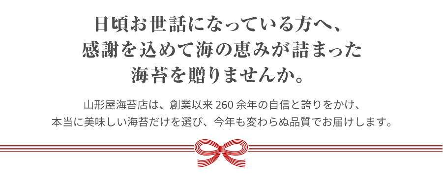 日お世話になっている方へ、感謝を込めて海の恵みが詰まった海苔を贈りませんか。山形屋海苔店は、創業以来 250 余年の自信と誇りをかけ、本当に美味しい海苔だけを選び、今年も変わらぬ品質でお届けします。